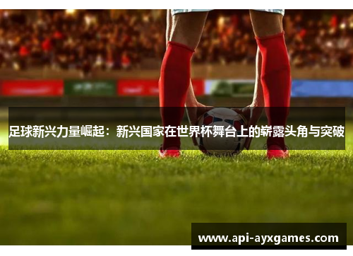 足球新兴力量崛起：新兴国家在世界杯舞台上的崭露头角与突破