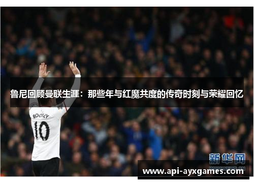 鲁尼回顾曼联生涯：那些年与红魔共度的传奇时刻与荣耀回忆